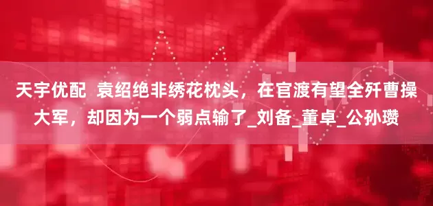 天宇优配  袁绍绝非绣花枕头，在官渡有望全歼曹操大军，却因为一个弱点输了_刘备_董卓_公孙瓒