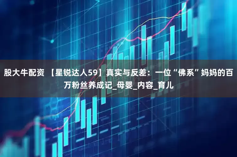 股大牛配资 【星锐达人59】真实与反差：一位“佛系”妈妈的百万粉丝养成记_母婴_内容_育儿