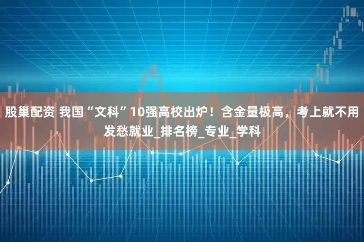 股巢配资 我国“文科”10强高校出炉！含金量极高，考上就不用发愁就业_排名榜_专业_学科