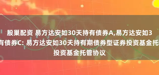 股巢配资 易方达安如30天持有债券A,易方达安如30天持有债券C: 易方达安如30天持有期债券型证券投资基金托管协议