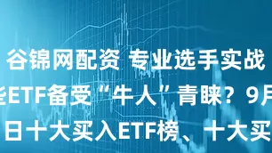 谷锦网配资 专业选手实战大赛丨哪些ETF备受“牛人”青睐？9月11日十大买入ETF榜、十大买入金额ETF榜出炉