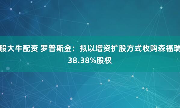 股大牛配资 罗普斯金：拟以增资扩股方式收购森福瑞38.38%股权
