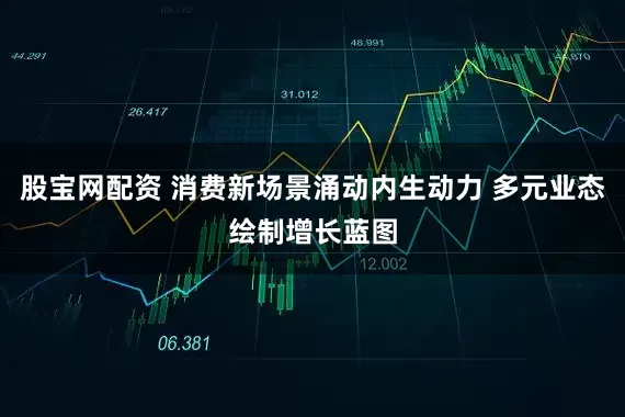 股宝网配资 消费新场景涌动内生动力 多元业态绘制增长蓝图