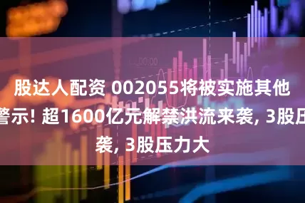 股达人配资 002055将被实施其他风险警示! 超1600亿元解禁洪流来袭, 3股压力大