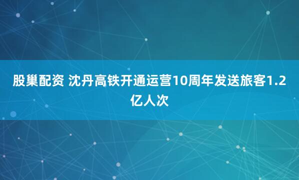 股巢配资 沈丹高铁开通运营10周年发送旅客1.2亿人次