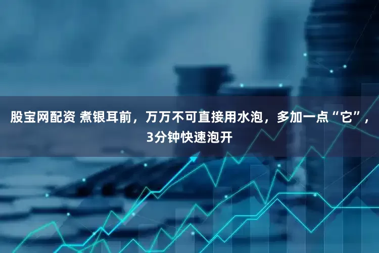 股宝网配资 煮银耳前，万万不可直接用水泡，多加一点“它”，3分钟快速泡开