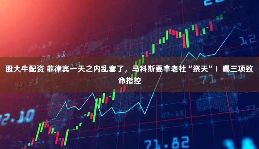 股大牛配资 菲律宾一天之内乱套了，马科斯要拿老杜“祭天”！曝三项致命指控