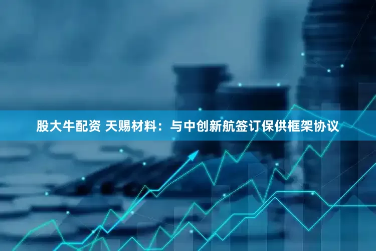股大牛配资 天赐材料：与中创新航签订保供框架协议
