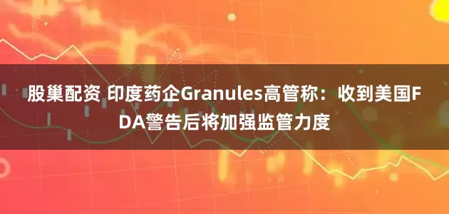 股巢配资 印度药企Granules高管称：收到美国FDA警告后将加强监管力度