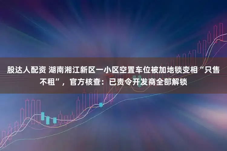 股达人配资 湖南湘江新区一小区空置车位被加地锁变相“只售不租”，官方核查：已责令开发商全部解锁