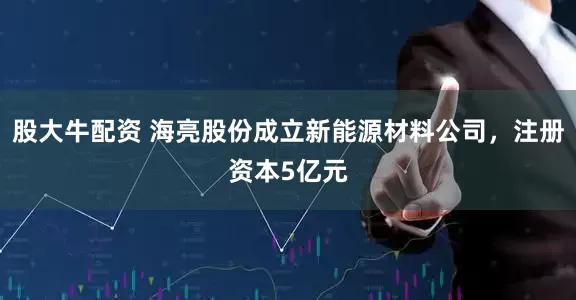 股大牛配资 海亮股份成立新能源材料公司，注册资本5亿元