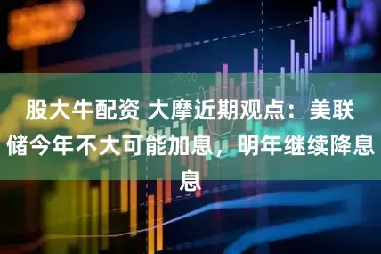 股大牛配资 大摩近期观点：美联储今年不大可能加息，明年继续降息